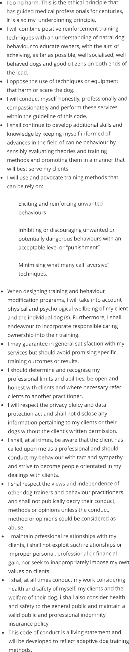 •	I do no harm. This is the ethical principle that has guided medical professionals for centuries, it is also my  underpinning principle. •	I will combine positive reinforcement training techniques with an understanding of natral dog behaviour to educate owners, with the aim of acheiving, as far as possible, well socialised, well behaved dogs and good citizens on both ends of the lead. •	I oppose the use of techniques or equipment that harm or scare the dog. •	I will conduct myself honestly, professionally and compassionately and perform these services within the guideline of this code. •	I shall continue to develop additional skills and knowledge by keeping myself informed of advances in the field of canine behaviour by sensibly evaluating theories and training methods and promoting them in a manner that will best serve my clients. •	I will use and advocate training methods that can be rely on:  Eliciting and reinforcing unwanted behaviours  Inhibiting or discouraging unwanted or potentially dangerous behaviours with an acceptable level or “punishment”  Minimising what many call “aversive” techniques.  •	When designing training and behaviour modification programs, I will take into account physical and psychological wellbeing of my client and the individual dog (s). Furthermore, I shall endeavour to incorporate responsible caring ownership into their training. •	I may guarantee in general satisfaction with my services but should avoid promising specific training outcomes or results. •	I should determine and recognise my professional limits and abilities, be open and honest with clients and where necessary refer clients to another practitioner. •	I will respect the privacy ploicy and data protection act and shall not disclose any information pertaining to my clients or their dogs without the client’s written permission. •	I shall, at all times, be aware that the client has called upon me as a professional and should conduct my behaviour with tact and sympathy and strive to become people orientated in my dealings with clients. •	I shal respect the views and independence of other dog trainers and behaviour practitioners and shall not publically decry their conduct, methods or opinions unless the conduct, method or opinions could be considered as abuse. •	I maintain prfessional relationships with my clients, i shall not exploit such relationships or improper personal, professional or financial gain, nor seek to inappropriately impose my own values on clients. •	I shal, at all times conduct my work considering health and safety of myself, my clients and the welfare of their dog. i shall also consider health and safety to the general public and maintain a valid public and professional indemnity insurance policy. •	This code of conduct is a living statement and will be developed to reflect adaptive dog training methods.