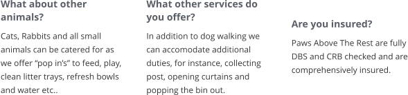 What about other animals? Cats, Rabbits and all small animals can be catered for as we offer “pop in’s” to feed, play, clean litter trays, refresh bowls and water etc..       What other services do you offer? In addition to dog walking we can accomodate additional duties, for instance, collecting post, opening curtains and popping the bin out.        Are you insured? Paws Above The Rest are fully DBS and CRB checked and are comprehensively insured.