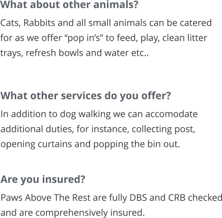 What about other animals? Cats, Rabbits and all small animals can be catered for as we offer “pop in’s” to feed, play, clean litter trays, refresh bowls and water etc..       What other services do you offer? In addition to dog walking we can accomodate additional duties, for instance, collecting post, opening curtains and popping the bin out.        Are you insured? Paws Above The Rest are fully DBS and CRB checked and are comprehensively insured.