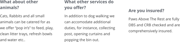 What about other animals? Cats, Rabbits and all small animals can be catered for as we offer “pop in’s” to feed, play, clean litter trays, refresh bowls and water etc..       What other services do you offer? In addition to dog walking we can accomodate additional duties, for instance, collecting post, opening curtains and popping the bin out.        Are you insured? Paws Above The Rest are fully DBS and CRB checked and are comprehensively insured.